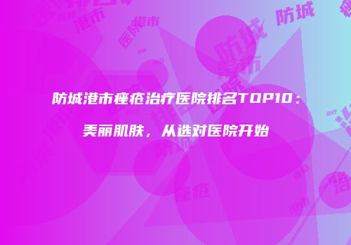 防城港市痤疮治疗医院排名TOP10：美丽肌肤，从选对医院开始