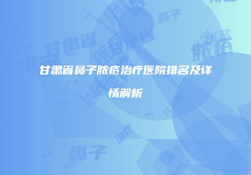 甘肃省鼻子脓疮治疗医院排名及详情解析