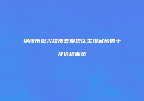 绵阳市激光拉皮去眼袋医生排名榜前十及价格解析