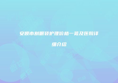 安顺市割眼袋护理价格一览及医院详细介绍