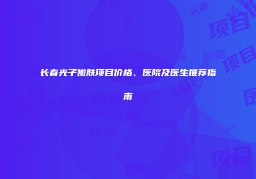 长春光子嫩肤项目价格、医院及医生推荐指南