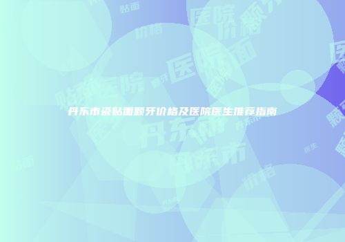 丹东市瓷贴面颗牙价格及医院医生推荐指南