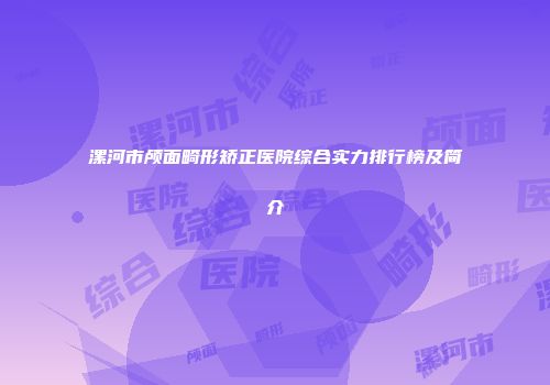 漯河市颅面畸形矫正医院综合实力排行榜及简介