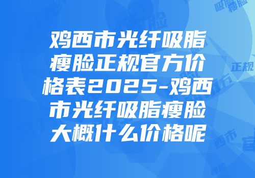 鸡西市光纤吸脂瘦脸正规官方价格表2025-鸡西市光纤吸脂瘦脸大概什么价格呢
