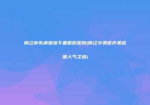 镇江市乳房萎缩下垂整形医院(镇江华美医疗美容是人气之选)