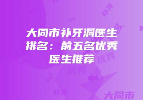 大同市补牙洞医生排名：前五名优秀医生推荐