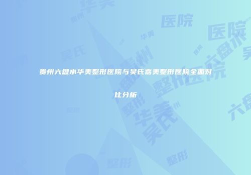 贵州六盘水华美整形医院与吴氏嘉美整形医院全面对比分析