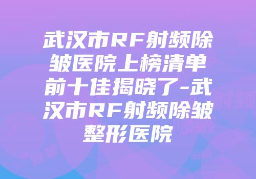 武汉市RF射频除皱医院上榜清单前十佳揭晓了-武汉市RF射频除皱整形医院