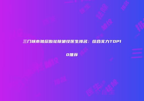 三门峡市玻尿酸祛除皱纹医生排名：综合实力TOP10推荐
