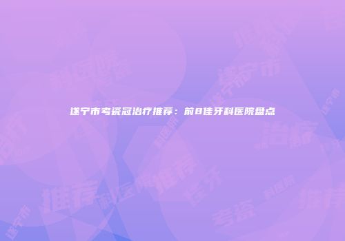 遂宁市考瓷冠治疗推荐：前8佳牙科医院盘点