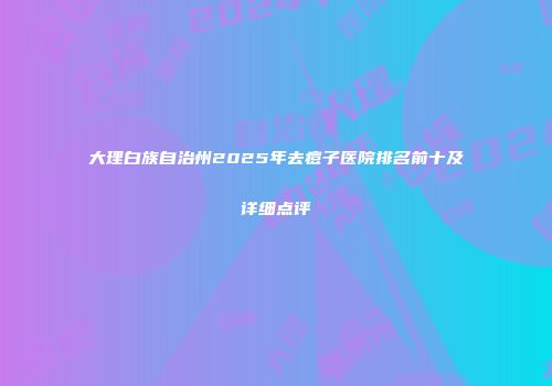 大理白族自治州2025年去痘子医院排名前十及详细点评
