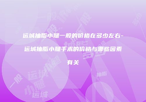 运城抽脂小腿一般的价格在多少左右-运城抽脂小腿手术的价格与哪些因素有关