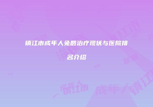 镇江市成年人兔唇治疗现状与医院排名介绍