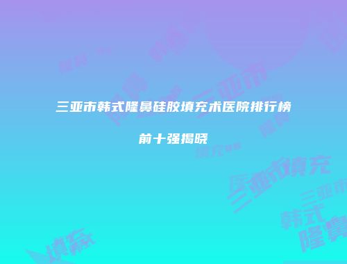 三亚市韩式隆鼻硅胶填充术医院排行榜前十强揭晓