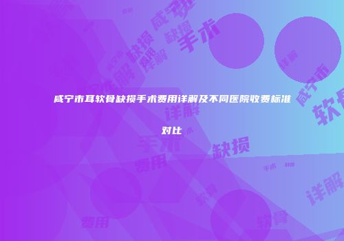咸宁市耳软骨缺损手术费用详解及不同医院收费标准对比