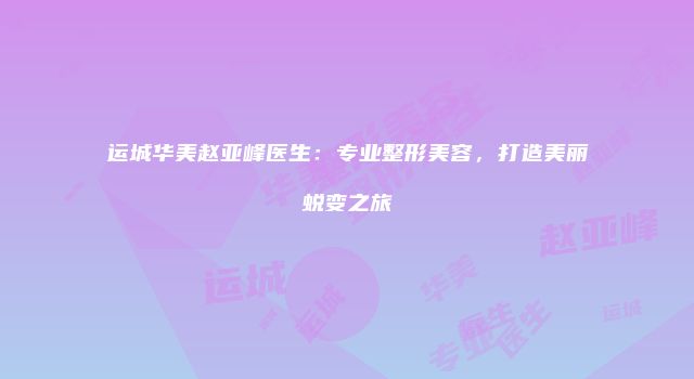 运城华美赵亚峰医生：专业整形美容，打造美丽蜕变之旅