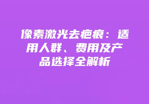 像素激光去疤痕：适用人群、费用及产品选择全解析