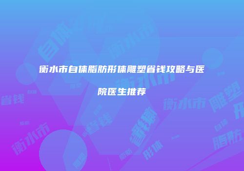 衡水市自体脂肪形体雕塑省钱攻略与医院医生推荐