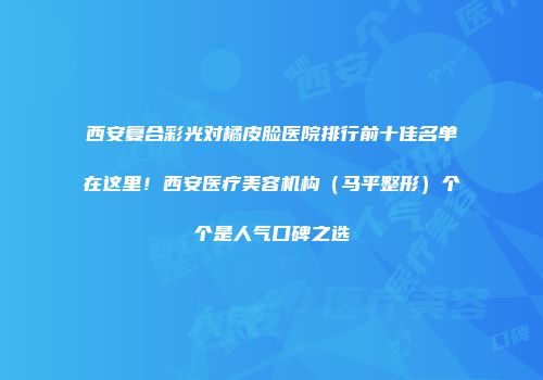 西安复合彩光对橘皮脸医院排行前十佳名单在这里！西安医疗美容机构（马平整形）个个是人气口碑之选