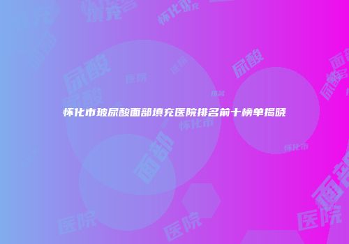 怀化市玻尿酸面部填充医院排名前十榜单揭晓