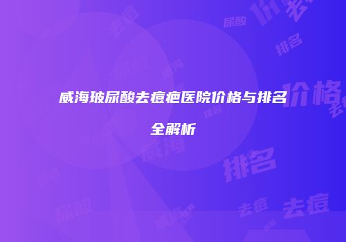 威海玻尿酸去痘疤医院价格与排名全解析