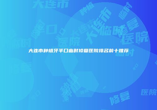 大连市种植牙半口临时修复医院排名前十推荐
