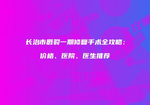长治市唇裂一期修复手术全攻略：价格、医院、医生推荐