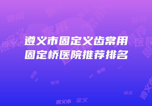 遵义市固定义齿常用固定桥医院推荐排名