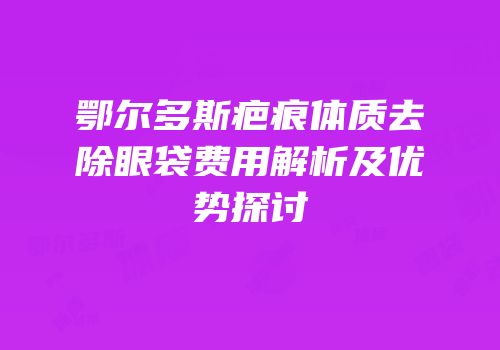 鄂尔多斯疤痕体质去除眼袋费用解析及优势探讨