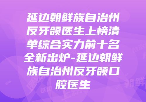 延边朝鲜族自治州反牙颌医生上榜清单综合实力前十名全新出炉-延边朝鲜族自治州反牙颌口腔医生