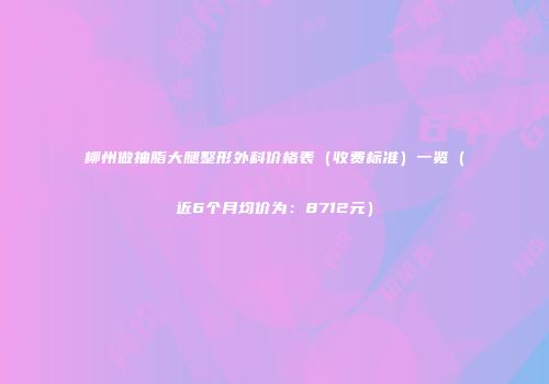 柳州做抽脂大腿整形外科价格表（收费标准）一览（近6个月均价为：8712元）