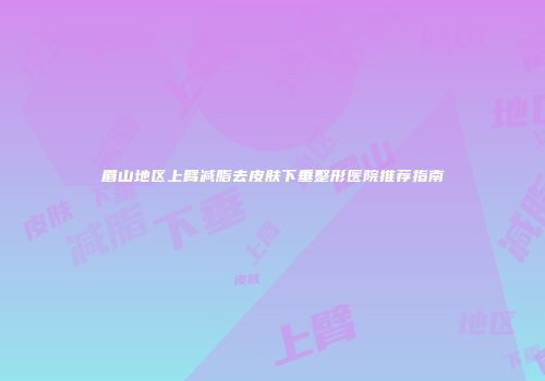 眉山地区上臂减脂去皮肤下垂整形医院推荐指南