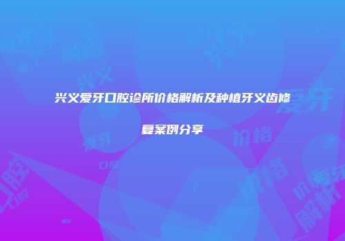兴义爱牙口腔诊所价格解析及种植牙义齿修复案例分享