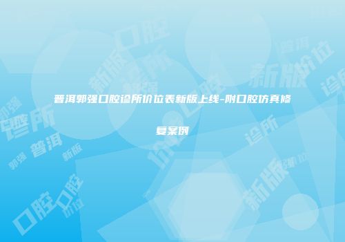 普洱郭强口腔诊所价位表新版上线-附口腔仿真修复案例