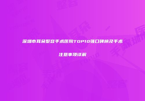 深圳市耳朵整容手术医院TOP10强口碑榜及手术注意事项详解