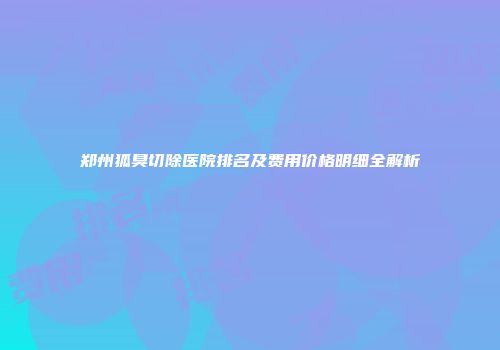 郑州狐臭切除医院排名及费用价格明细全解析