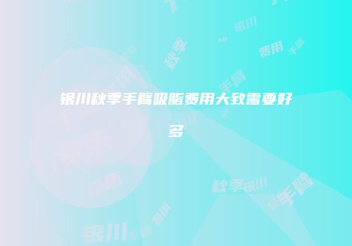 银川秋季手臂吸脂费用大致需要好多