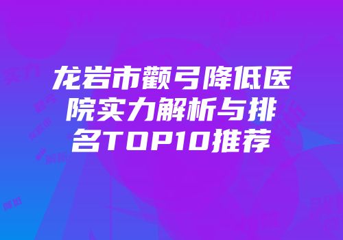 龙岩市颧弓降低医院实力解析与排名TOP10推荐