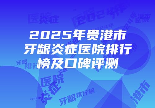 2025年贵港市牙龈炎症医院排行榜及口碑评测