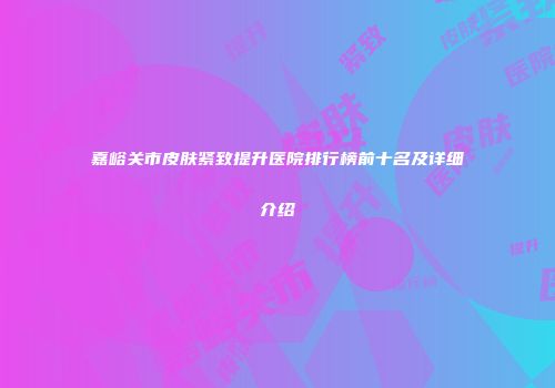 嘉峪关市皮肤紧致提升医院排行榜前十名及详细介绍