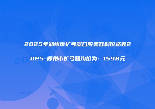 2025年郑州市扩弓器口腔美容科价格表2025-郑州市扩弓器均价为：1598元