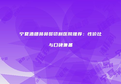 宁夏酒糟鼻鼻赘切割医院推荐：性价比与口碑兼备