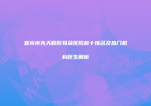 宜宾市先天畸形耳朵医院前十排名及热门机构医生解析