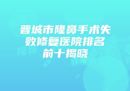 晋城市隆鼻手术失败修复医院排名前十揭晓