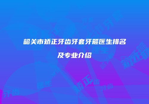 韶关市矫正牙齿牙套牙箍医生排名及专业介绍