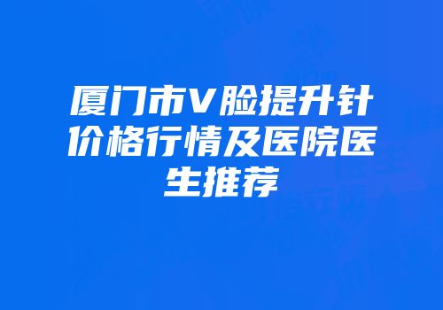 厦门市V脸提升针价格行情及医院医生推荐