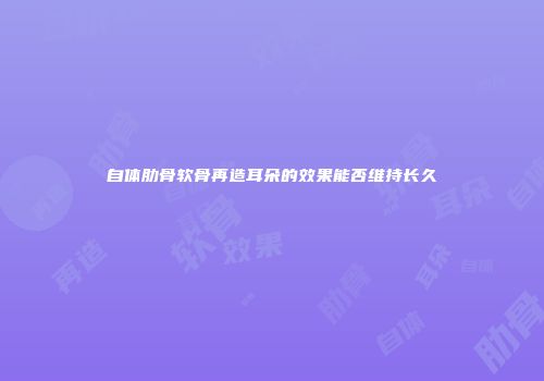 自体肋骨软骨再造耳朵的效果能否维持长久