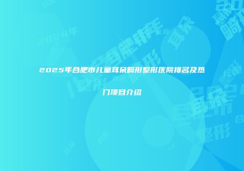 2025年合肥市儿童耳朵畸形整形医院排名及热门项目介绍