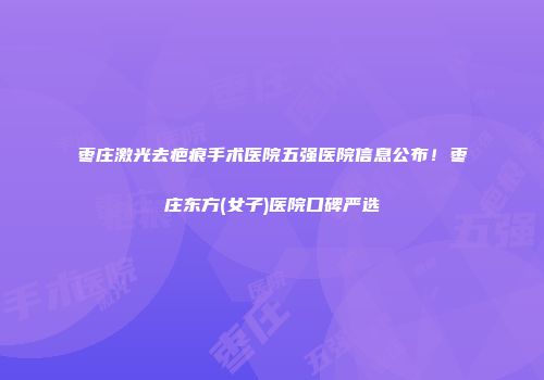 枣庄激光去疤痕手术医院五强医院信息公布！枣庄东方(女子)医院口碑严选