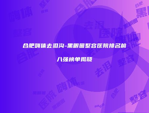 合肥嗨体去泪沟-黑眼圈整容医院排名前八强榜单揭晓